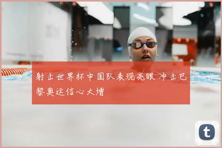 射击世界杯中国队表现亮眼 冲击巴黎奥运信心大增