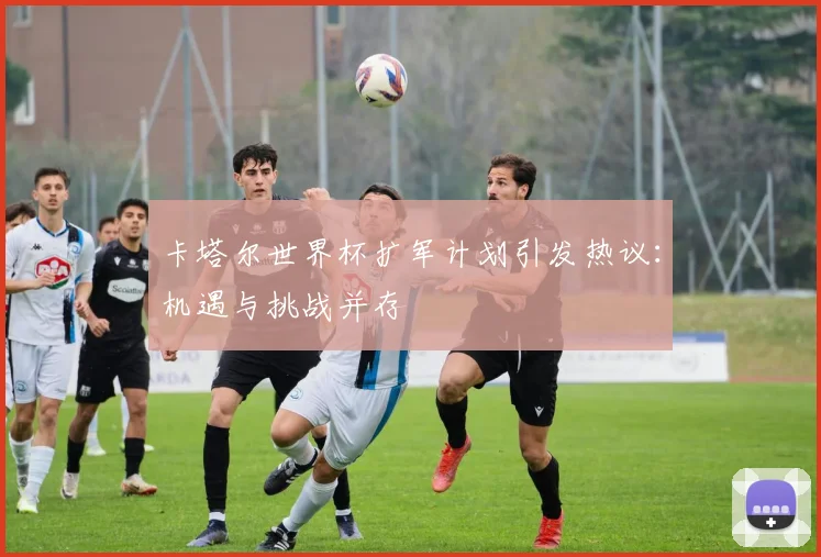 卡塔尔世界杯扩军计划引发热议:机遇与挑战并存