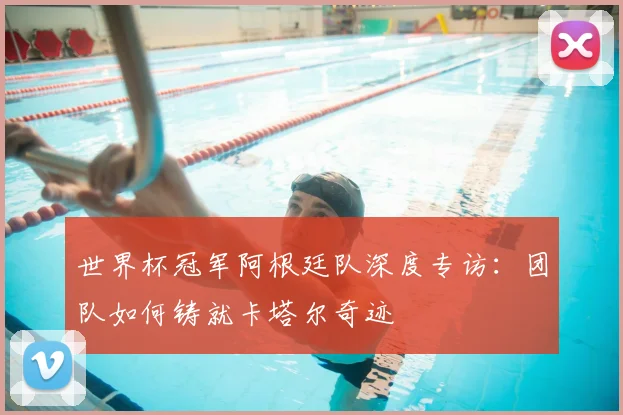 世界杯冠军阿根廷队深度专访:团队如何铸就卡塔尔奇迹