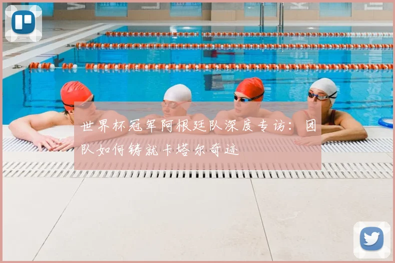 世界杯冠军阿根廷队深度专访:团队如何铸就卡塔尔奇迹
