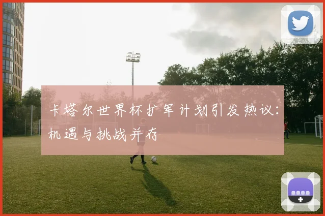 卡塔尔世界杯扩军计划引发热议:机遇与挑战并存