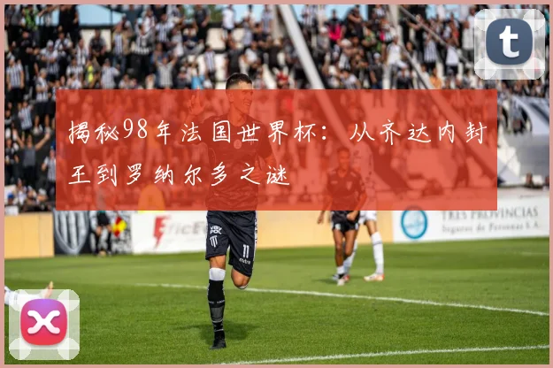 揭秘98年法国世界杯：从齐达内封王到罗纳尔多之谜