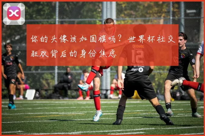 你的头像该加国旗吗？世界杯社交狂欢背后的身份焦虑