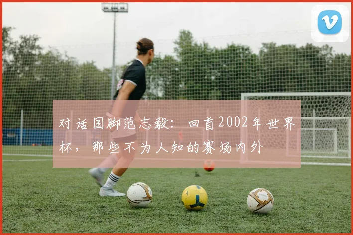 对话国脚范志毅：回首2002年世界杯，那些不为人知的赛场内外