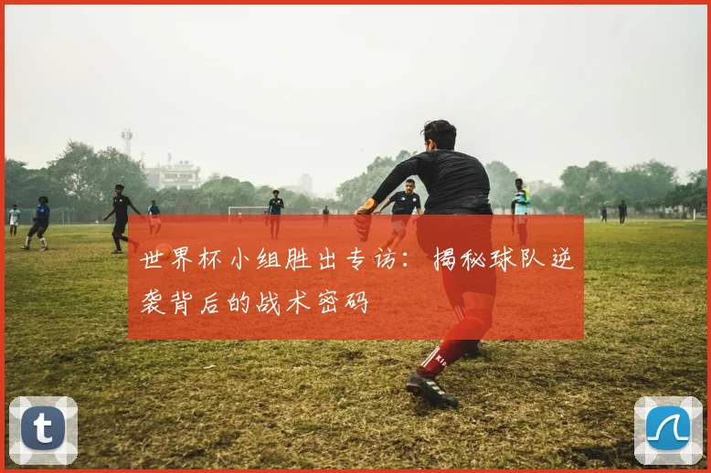 世界杯小组胜出专访：揭秘球队逆袭背后的战术密码